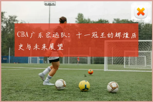 CBA广东宏远队：十一冠王的辉煌历史与未来展望