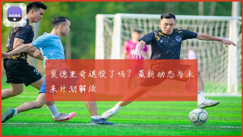 莫德里奇退役了吗？最新动态与未来计划解读