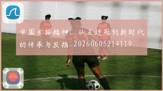 中国女排精神:从五连冠到新时代的传承与发扬_20260605214119