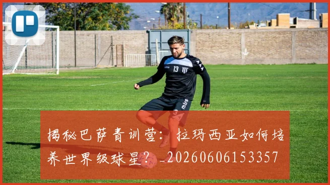 揭秘巴萨青训营：拉玛西亚如何培养世界级球星？_20260606153357