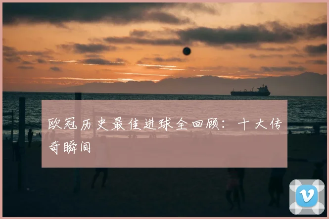 欧冠历史最佳进球全回顾：十大传奇瞬间