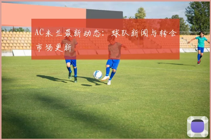 AC米兰最新动态：球队新闻与转会市场更新