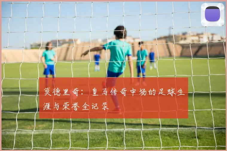 莫德里奇：皇马传奇中场的足球生涯与荣誉全记录