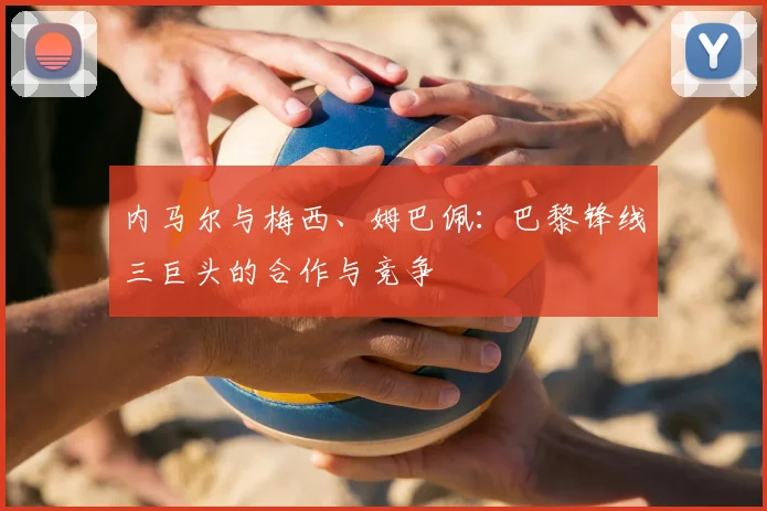 内马尔与梅西、姆巴佩：巴黎锋线三巨头的合作与竞争