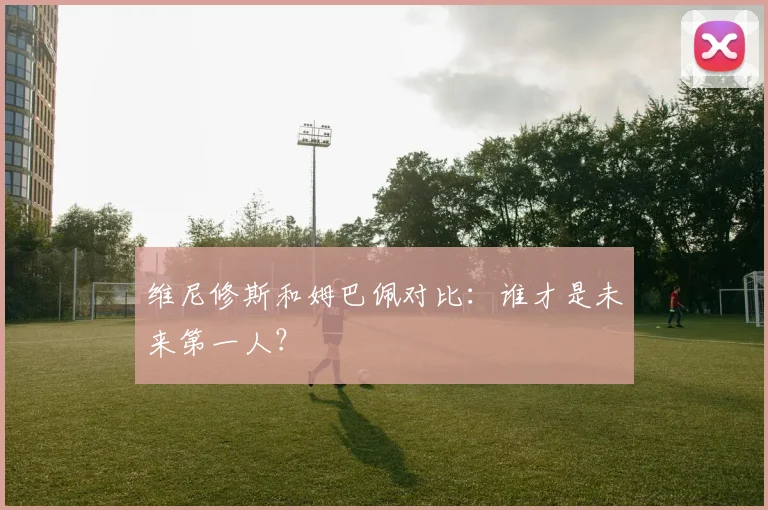 维尼修斯和姆巴佩对比：谁才是未来第一人？