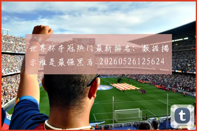 世界杯夺冠热门最新排名：数据揭示谁是最强黑马_20260526125624