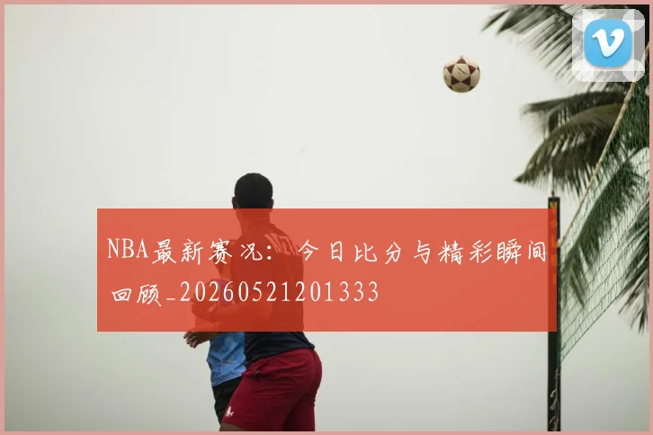 NBA最新赛况：今日比分与精彩瞬间回顾_20260521201333