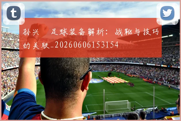 孙兴慜足球装备解析：战靴与技巧的关联_20260606153154