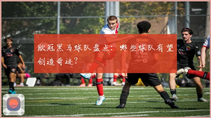 欧冠黑马球队盘点：哪些球队有望创造奇迹？