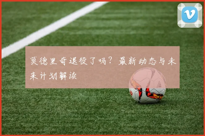 莫德里奇退役了吗？最新动态与未来计划解读